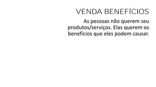 VENDA BENEFÍCIOS
As pessoas não querem seu
produtos/serviços. Elas querem os
benefícios que eles podem causar.
 