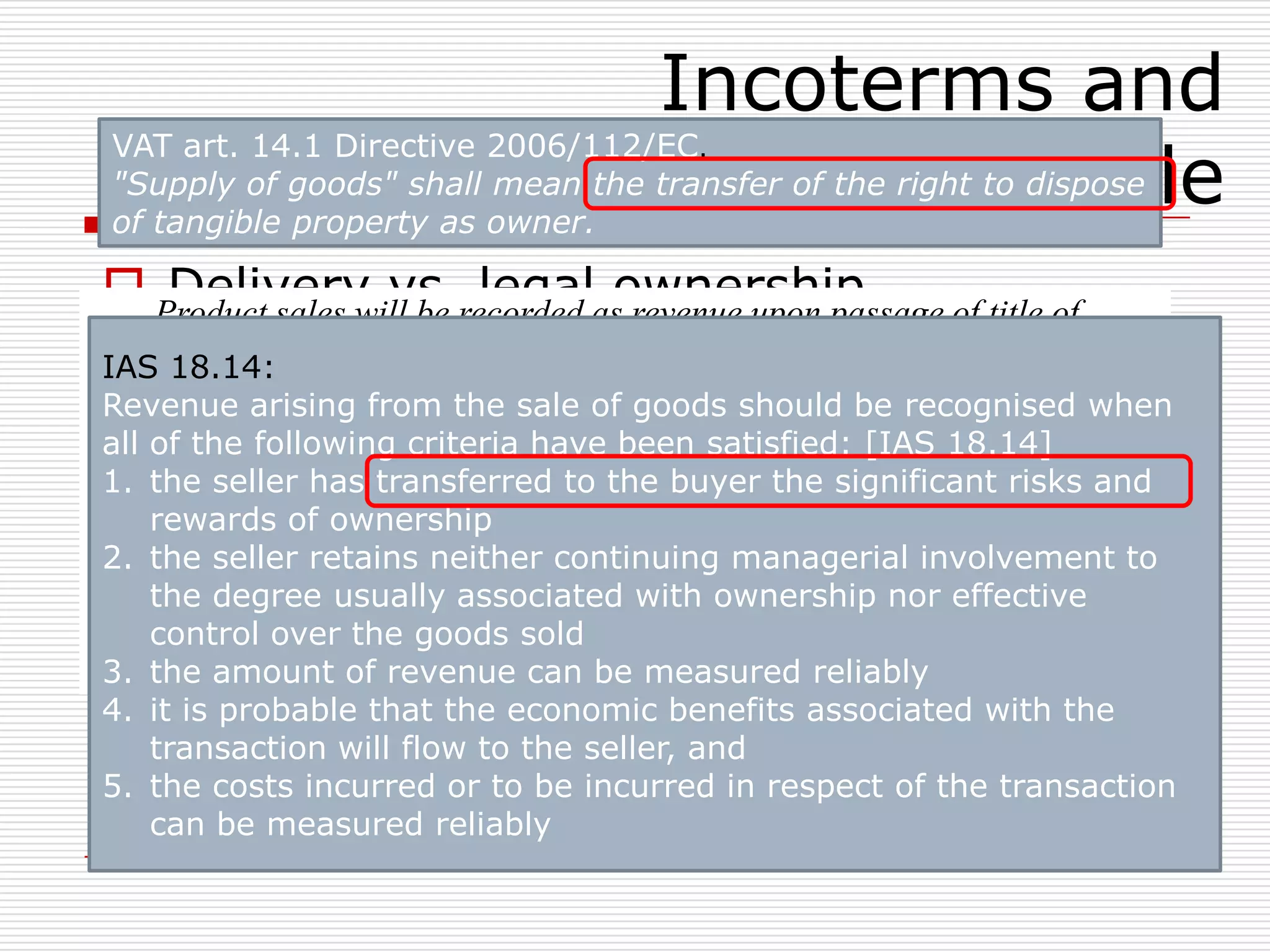 Incoterms and
transfer of title
 Delivery vs. legal ownership
 Delivery  Incoterms ® Rules
 Legal ownership  contract  national law
 Legal title – economic ownership (title –
property – ownership)
 B/L’s
 Leasing - retention of title – consignment
stock
 Contract – Accounting – Customs – VAT
- …
Product sales will be recorded as revenue upon passage of title of
goods from the company to a third party customer. All sales should be
made on shipping terms of "FOB shipping point". Accordingly,
passage of title is deemed to occur upon physical delivery of goods to
a common carrier. All invoices should specify in the conditions of sale
that title to the goods shall pass to the buyer upon delivery to the
carrier (i.e., shipping terms are FOB shipping point). In international
markets, the terms utilized to convey "FOB shipping point" may be
different (e.g. CIF, EXW, FCA). We should not sell products on terms
that are legally considered to be "FOB destination point."
VAT art. 14.1 Directive 2006/112/EC.
"Supply of goods" shall mean the transfer of the right to dispose
of tangible property as owner.
IAS 18.14:
Revenue arising from the sale of goods should be recognised when
all of the following criteria have been satisfied: [IAS 18.14]
1. the seller has transferred to the buyer the significant risks and
rewards of ownership
2. the seller retains neither continuing managerial involvement to
the degree usually associated with ownership nor effective
control over the goods sold
3. the amount of revenue can be measured reliably
4. it is probable that the economic benefits associated with the
transaction will flow to the seller, and
5. the costs incurred or to be incurred in respect of the transaction
can be measured reliably
 