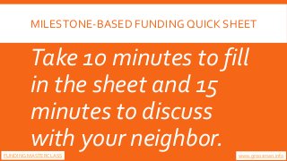 MILESTONE-BASED FUNDING QUICK SHEET
Take 10 minutes to fill
in the sheet and 15
minutes to discuss
with your neighbor. www...