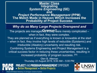 The projects are managed as if they were merely complicated ‒
when in fact, they were complex.
They are planned as if everything is known or knowable at the start
‒ when in fact, they involve high levels of reducible (Epistemic) and
irreducible (Aleatory) uncertainty and resulting risk.
Combining Systems Engineering and Project Management is a
critical success factor in reducing these uncertainties, resulting in
increased probability of program success. [93]
Glen B. Alleman
Thursday 22 August 2019, 9:00 AM ‒ 5:00 PM
Master Class
Integrating
Systems Engineering (SE)
and
Project Performance Management (PPM)
The Match Made in Heaven Which Increases the
Probability of Project Success
PGCS 2019 Master Workshop, 21‒22 August, Canberra Australia1
 