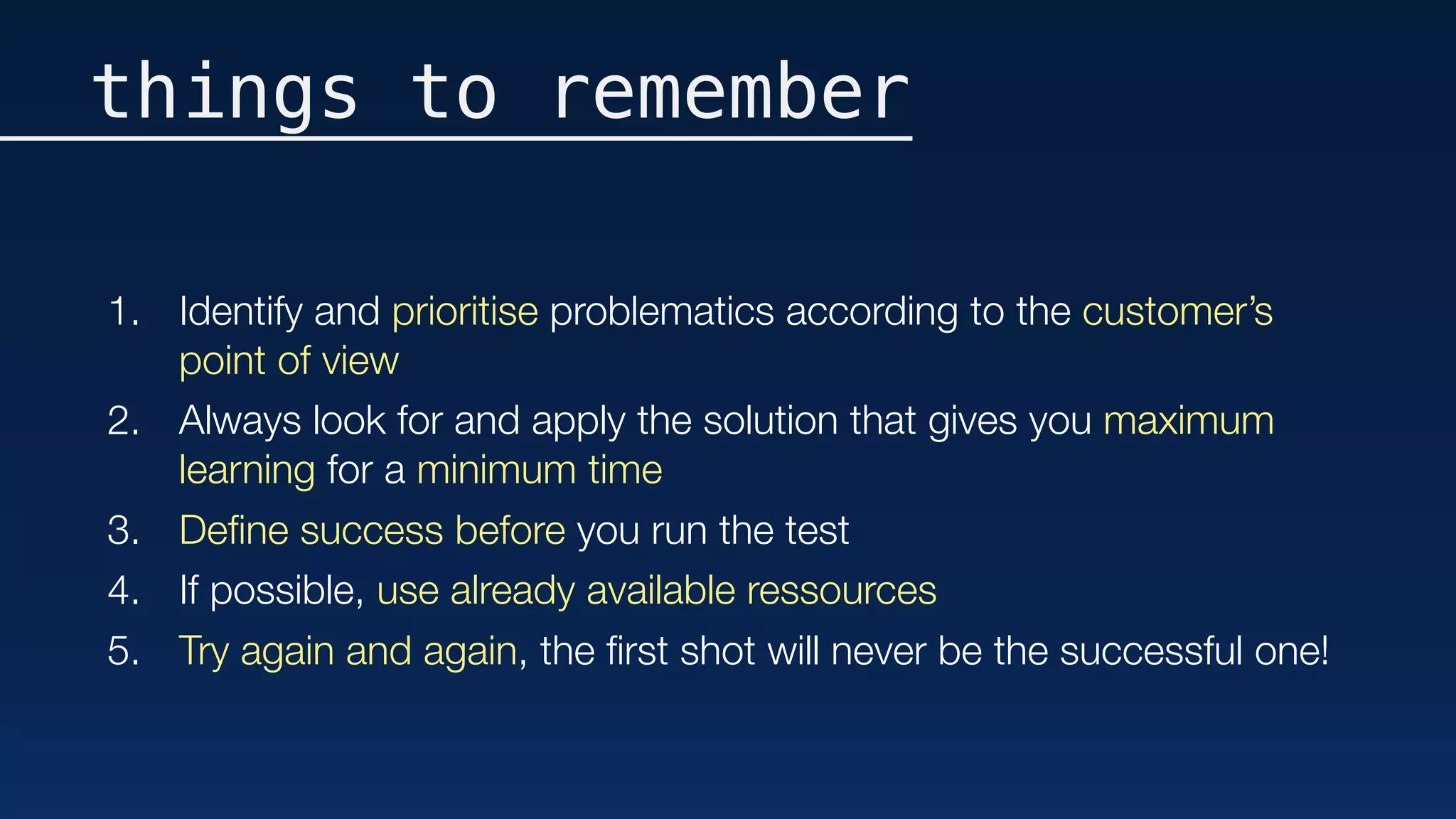 things to remember
1. Identify and prioritise problematics according to the customer’s
point of view
2. Always look for and apply the solution that gives you maximum
learning for a minimum time
3. Deﬁne success before you run the test
4. If possible, use already available ressources
5. Try again and again, the ﬁrst shot will never be the successful one!
 