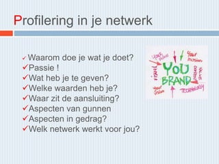 Profilering in je netwerk
 Waarom doe je wat je doet?
Passie !
Wat heb je te geven?
Welke waarden heb je?
Waar zit de aansluiting?
Aspecten van gunnen
Aspecten in gedrag?
Welk netwerk werkt voor jou?
 