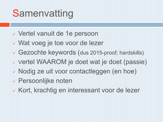 Samenvatting
 Vertel vanuit de 1e persoon
 Wat voeg je toe voor de lezer
 Gezochte keywords (dus 2015-proof; hardskills)
 Vertel WAAROM je doet wat je doet (passie)
 Nodig ze uit voor contactleggen (en hoe)
 Persoonlijke noten
 Kort, krachtig en interessant voor de lezer
 