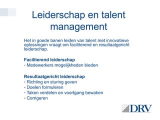 Leiderschap en talent
management
Het in goede banen leiden van talent met innovatieve
oplossingen vraagt om faciliterend en resultaatgericht
leiderschap.
Faciliterend leiderschap
- Medewerkers mogelijkheden bieden
Resultaatgericht leiderschap
- Richting en sturing geven
- Doelen formuleren
- Taken verdelen en voortgang bewaken
- Corrigeren

 