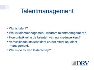 Talentmanagement
• Wat is talent?
• Wat is talentmanagement; waarom talentmanagement?
• Hoe ontwikkelt u de talenten van uw medewerkers?
• Verschillende stakeholders en het effect op talent
management.
• Wat is de rol van leiderschap?

 