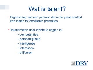 Wat is talent?
• Eigenschap van een persoon die in de juiste context
kan leiden tot excellente prestaties.
• Talent meten door inzicht te krijgen in:
- competenties
- persoonlijkheid
- intelligentie
- interesses
- drijfveren

 