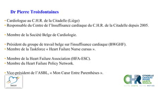 Dr Pierre Troisfontaines
• Cardiologue au C.H.R. de la Citadelle (Liège)
• Responsable du Centre de l’Insuffisance cardiaque du C.H.R. de la Citadelle depuis 2005.
• Membre de la Société Belge de Cardiologie.
• Président du groupe de travail belge sur l'insuffisance cardiaque (BWGHF).
• Membre de la Taskforce « Heart Failure Nurse cursus ».
• Membre de la Heart Failure Association (HFA-ESC).
• Membre du Heart Failure Policy Network.
• Vice-président de l’ASBL, « Mon Cœur Entre Parenthèses ».
 