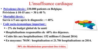 L'insuffisance cardiaque
• Prévalence élevée : 230.000 patients en Belgique.
Prévisions à 10-15 ans: + 30 à 40 %
• Mortalité élevée :
Survie à 5 ans après le diagnostic : < 40%
• Coût socio-économique important :
▪ ~ 2% du budget global de la santé
▪ Hospitalisations responsables de 60% des dépenses.
▪ Coûts liés aux hospitalisations: 152 millions € (Inami 2014)
▪ En moyenne: 7015€ / hospitalisation et 21.784 hospitalisations en 2014.
50% des Réadmissions pourraient être évitées.
 