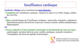 Insuffisance cardiaque
Syndrome clinique qui se caractérise par trois éléments :
- Symptômes de l’insuffisance cardiaque : dyspnée au repos ou à l’effort, fatigue, œdème
des chevilles.
ET
- Signes caractéristiques de l’insuffisance cardiaque : tachycardie, tachypnée, crépitations,
épanchement pleural, élévation de la pression veineuse centrale, œdèmes périphériques,
hépatomégalie.
ET
- Preuves objectives d’une anomalie structurelle ou fonctionnelle du coeur au repos :
cardiomégalie, troisième bruit du coeur, souffles cardiaques, anomalie constatée à
l’échographie, élévation des peptides natriurétiques.
2016 ESC Guidelines for heart failure;
European Heart Journal 20 May 2016,
 