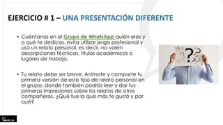 EJERCICIO # 1 – UNA PRESENTACIÓN DIFERENTE
• Cuéntanos en el Grupo de WhatsApp quién eres y
a qué te dedicas, evita utilizar jerga profesional y
usa un relato personal, es decir, no valen
descripciones técnicas, títulos académicos o
lugares de trabajo.
• Tu relato debe ser breve. Anímate y comparte tu
primera versión de este tipo de relato personal en
el grupo, donde también podrás leer y dar tus
primeras impresiones sobre los relatos de otros
compañeros. ¿Qué fue lo que más te gustó y por
qué?
 