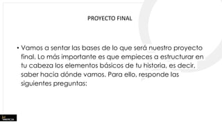 • Vamos a sentar las bases de lo que será nuestro proyecto
final. Lo más importante es que empieces a estructurar en
tu cabeza los elementos básicos de tu historia, es decir,
saber hacia dónde vamos. Para ello, responde las
siguientes preguntas:
PROYECTO FINAL
 