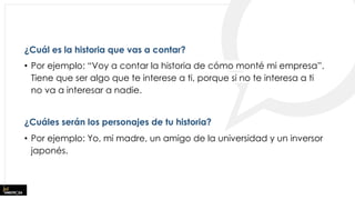 ¿Cuál es la historia que vas a contar?
• Por ejemplo: “Voy a contar la historia de cómo monté mi empresa”.
Tiene que ser algo que te interese a ti, porque si no te interesa a ti
no va a interesar a nadie.
¿Cuáles serán los personajes de tu historia?
• Por ejemplo: Yo, mi madre, un amigo de la universidad y un inversor
japonés.
 