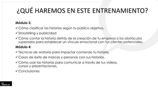 Módulo 3:
üCómo clasificar las historias según tu público objetivo.
üStorytelling y publicidad
üCómo contar la historia detrás de la creación de tu empresa o los obstáculos
superados para establecer un vínculo emocional con tus clientes potenciales.
Módulo 4:
üTécnicas de oratoria para impactar contando tu historia.
üCasos de éxito de marcas y personas con sus historias.
üCómo usar las historias para comunicar a través de tus videos,
cursos y presentaciones.
üConclusiones
¿QUÉ HAREMOS EN ESTE ENTRENAMIENTO?
 