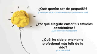 ¿Qué querías ser de pequeñ@?
¿Qué aspectos en común tiene con tu profesión actual?
¿Por qué elegiste cursar tus estudios
académicos?
¿Qué influyó en tu elección?
¿Cuál ha sido el momento
profesional más feliz de tu
vida?
¿Y el más triste?
 