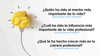 ¿Quién ha sido el mentor más
importante de tu vida?
¿Qué puedes contar de él/ella?
¿Cuál ha sido la influencia más
importante de tu vida profesional?
¿Qué lecciones te enseñó?
¿Qué te ha hecho crecer más en tu
carrera profesional?
¿Y qué te ha limitado más?
 