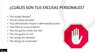 ¿CUÁLES SON TUS EXCUSAS PERSONALES?
• “No tengo tiempo”
• “No sé como hacerlo”
• “Soy demasiado mayor o demasiado joven”
• “Me falta el conocimiento”
• “No me gusta como me veo”
• “No me gusta mi voz”
• “No tengo las historias”
• “No tengo el contenido”
 