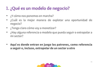 1. ¿Qué es un modelo de negocio?
• ¿Y cómo nos ponemos en marcha?
• ¿Cuál es la mejor manera de explotar una oportunidad de
negocio?
• ¿Tengo claro cómo voy a monetizar?
• ¿Hay alguna referencia o modelo que pueda seguir o extrapolar a
mi sector?
• Aquí es donde entran en juego los patrones, como referencia
a seguir e, incluso, extrapolar de un sector a otro
11
 
