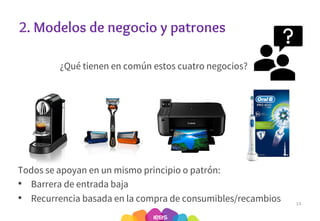 2. Modelos de negocio y patrones
¿Qué tienen en común estos cuatro negocios?
13
Todos se apoyan en un mismo principio o patrón:
• Barrera de entrada baja
• Recurrencia basada en la compra de consumibles/recambios
 