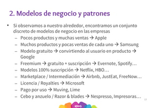 2. Modelos de negocio y patrones
• Si observamos a nuestro alrededor, encontramos un conjunto
discreto de modelos de negocio en las empresas
– Pocos productos y muchas ventas à Apple
– Muchos productos y pocas ventas de cada uno à Samsung
– Modelo gratuito à convirtiendo al usuario en producto à
Google
– Freemium à gratuito + suscripción à Evernote, Spotify…
– Modelos 100% suscripción à Netflix, HBO…
– Marketplace / Intermediación à Airbnb, JustEat, FreeNow…
– Licencia / Royalties à Microsoft
– Pago por uso à Muving, Lime
– Cebo y anzuelo / Razor & blades à Nespresso, Impresoras… 17
 