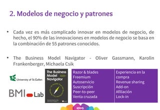 2. Modelos de negocio y patrones
• Cada vez es más complicado innovar en modelos de negocio, de
hecho, el 90% de las innovaciones en modelos de negocio se basa en
la combinación de 55 patrones conocidos.
• The Business Model Navigator - Oliver Gassmann, Karolin
Frankenberger, Michaela Csik
19
Razor & blades
Freemium
Autoservicio
Suscripción
Peer-to-peer
Venta cruzada
Experiencia en la
compra
Revenue sharing
Add-on
Afiliación
Lock-in
 