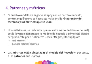 4. Patrones y métricas
• Si nuestro modelo de negocio se apoya en un patrón conocido,
controlar qué ocurre se hace algo más sencillo à aprender del
mercado y las métricas que se usan
• Una métrica es un indicador que muestra cómo de bien (o de mal)
estás llevando al mercado tu modelo de negocio y cómo está siendo
aceptado éste por tus clientes” –Javier Megías, StartupXplore
– Qué hacemos
– Cómo lo estamos haciendo
• Las métricas están vinculadas al modelo del negocio y, por tanto,
a los patrones que usamos
32
 