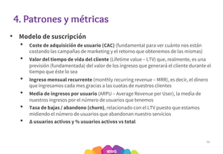 4. Patrones y métricas
• Modelo de suscripción
• Coste de adquisición de usuario (CAC) (fundamental para ver cuánto nos están
costando las campañas de marketing y el retorno que obtenemos de las mismas)
• Valor del tiempo de vida del cliente (Lifetime value – LTV) que, realmente, es una
previsión (fundamentada) del valor de los ingresos que generará el cliente durante el
tiempo que éste lo sea
• Ingreso mensual recurrente (monthly recurring revenue – MRR), es decir, el dinero
que ingresamos cada mes gracias a las cuotas de nuestros clientes
• Media de ingresos por usuario (ARPU – Average Revenue per User), la media de
nuestros ingresos por el número de usuarios que tenemos
• Tasa de bajas / abandono (churn), relacionado con el LTV puesto que estamos
midiendo el número de usuarios que abandonan nuestro servicios
• ∆ usuarios activos y % usuarios activos vs total
34
 