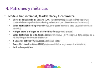 4. Patrones y métricas
• Modelo transaccional / Marketplace / E-commerce
• Coste de adquisición de usuario (CAC) (fundamental para ver cuánto nos están
costando las campañas de marketing y el retorno que obtenemos de las mismas)
• Valor del ticket medio por usuario (cuánto gasta de media cada usuario en nuestro
servicio)
• Margen bruto o margen de intermediación (según sea el caso)
• Valor del tiempo de vida del cliente (Lifetime value – LTV), nos va a dar una idea de la
retención que tenemos en el servicio
• ∆ usuarios activos y % usuarios activos vs total
• Gross Merchandise Value (GMV), volumen total de ingresos de transacciones
• Índice de repetición
36
 