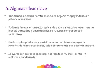 5. Algunas ideas clave
• Una manera de definir nuestro modelo de negocio es apoyándonos en
patrones conocidos
• Podemos innovar en un sector aplicando uno o varios patrones en nuestro
modelo de negocio y diferenciarnos de nuestros competidores y
sustitutivos
• Muchos de los productos y servicios que consumimos se apoyan en
patrones de negocio conocidos, solamente tenemos que observar un poco
• Apoyarnos en patrones conocidos nos facilita el mucho el control à
métricas estandarizadas
37
 
