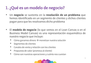 1. ¿Qué es un modelo de negocio?
• Un negocio se sustenta en la resolución de un problema que
hemos identificado en un segmento de clientes y dichos clientes
pagan para que les resolvamos dicho problema
• El modelo de negocio (lo que vemos en el Lean Canvas o en el
Business Model Canvas) es una representación esquemática de
nuestro negocio que incluye:
• Cómo ganamos dinero à monetizar nuestra solución
• Segmentos de clientes
• Canales de venta y relación con los clientes
• Propuesta de valor (promesa al cliente)
• Cómo son nuestras operaciones y cuánto nos cuestan
6
 