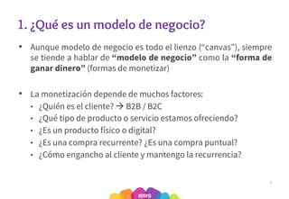 1. ¿Qué es un modelo de negocio?
• Aunque modelo de negocio es todo el lienzo (“canvas”), siempre
se tiende a hablar de “modelo de negocio” como la “forma de
ganar dinero” (formas de monetizar)
• La monetización depende de muchos factores:
• ¿Quién es el cliente? à B2B / B2C
• ¿Qué tipo de producto o servicio estamos ofreciendo?
• ¿Es un producto físico o digital?
• ¿Es una compra recurrente? ¿Es una compra puntual?
• ¿Cómo engancho al cliente y mantengo la recurrencia?
7
 