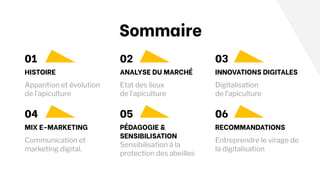 Sommaire
Apparition et évolution
de l’apiculture
Communication et
marketing digital.
01
HISTOIRE ANALYSE DU MARCHÉ INNOVATIONS DIGITALES
MIX E-MARKETING PÉDAGOGIE &
SENSIBILISATION
RECOMMANDATIONS
02 03
04 05 06
Etat des lieux
de l’apiculture
Digitalisation
de l’apiculture
Sensibilisation à la
protection des abeilles
Entreprendre le virage de
la digitalisation
 