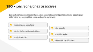 SEO - Les recherches associées
matériel pour apiculture
centre de formation apiculture
produit apicole
site apicole
matériel ruche
stage apicole débutant
Les recherches associées sont générées automatiquement par l’algorithme Google pour
déterminer les termes liés à votre recherche sur le web.
 