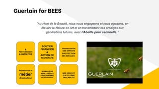 6
PARTENARIATS
& INITIATIVE
WOMAN FOR
BEES X UNESCO
PROGRAMME
ENTREPRENARIAT
SOUTIEN
FINANCIER
&
ACTION DE
RECHERCHE
Promouvoir le
métier
d’apiculteur
Guerlain for BEES
“Au Nom de la Beauté, nous nous engageons et nous agissons, en
élevant la Nature en Art et en transmettant ses prodiges aux
générations futures, avec l’Abeille pour sentinelle. ”
BEE RESPECT
PLATEFORME
TRAÇABILITÉ
SENSIBILISATION
DES ENFANTS
PROTECTION
DES ABEILLES
 