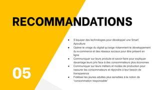 05
RECOMMANDATIONS
● S’équiper des technologies pour développer une Smart
Apiculture
● Opérer le virage du digital qu’exige notamment le développement
du e-commerce et des réseaux sociaux pour être présent en
ligne
● Communiquer sur leurs produits et savoir-faire pour expliquer
davantage leurs prix face à des consommateurs plus économes
● Communiquer sur leurs métiers et modes de production pour
rassurer les consommateurs et répondre à leur besoin de
transparence
● Fidéliser les jeunes adultes plus sensibles à la notion de
“consommation responsable”
 