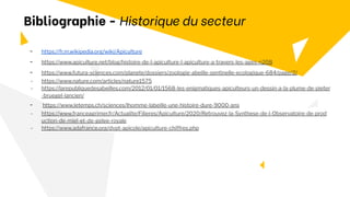 - https://fr.m.wikipedia.org/wiki/Apiculture
- https://www.apiculture.net/blog/histoire-de-l-apiculture-l-apiculture-a-travers-les-ages-n208
- https://www.futura-sciences.com/planete/dossiers/zoologie-abeille-sentinelle-ecologique-684/page/2/
- https://www.nature.com/articles/nature1575
- https://larepubliquedesabeilles.com/2012/01/01/1568-les-enigmatiques-apiculteurs-un-dessin-a-la-plume-de-pieter
-bruegel-lancien/
- https://www.letemps.ch/sciences/lhomme-labeille-une-histoire-dure-9000-ans
- https://www.franceagrimer.fr/Actualite/Filieres/Apiculture/2020/Retrouvez-la-Synthese-de-l-Observatoire-de-prod
uction-de-miel-et-de-gelee-royale
- https://www.adafrance.org/dvpt-apicole/apiculture-chiffres.php
Bibliographie - Historique du secteur
 