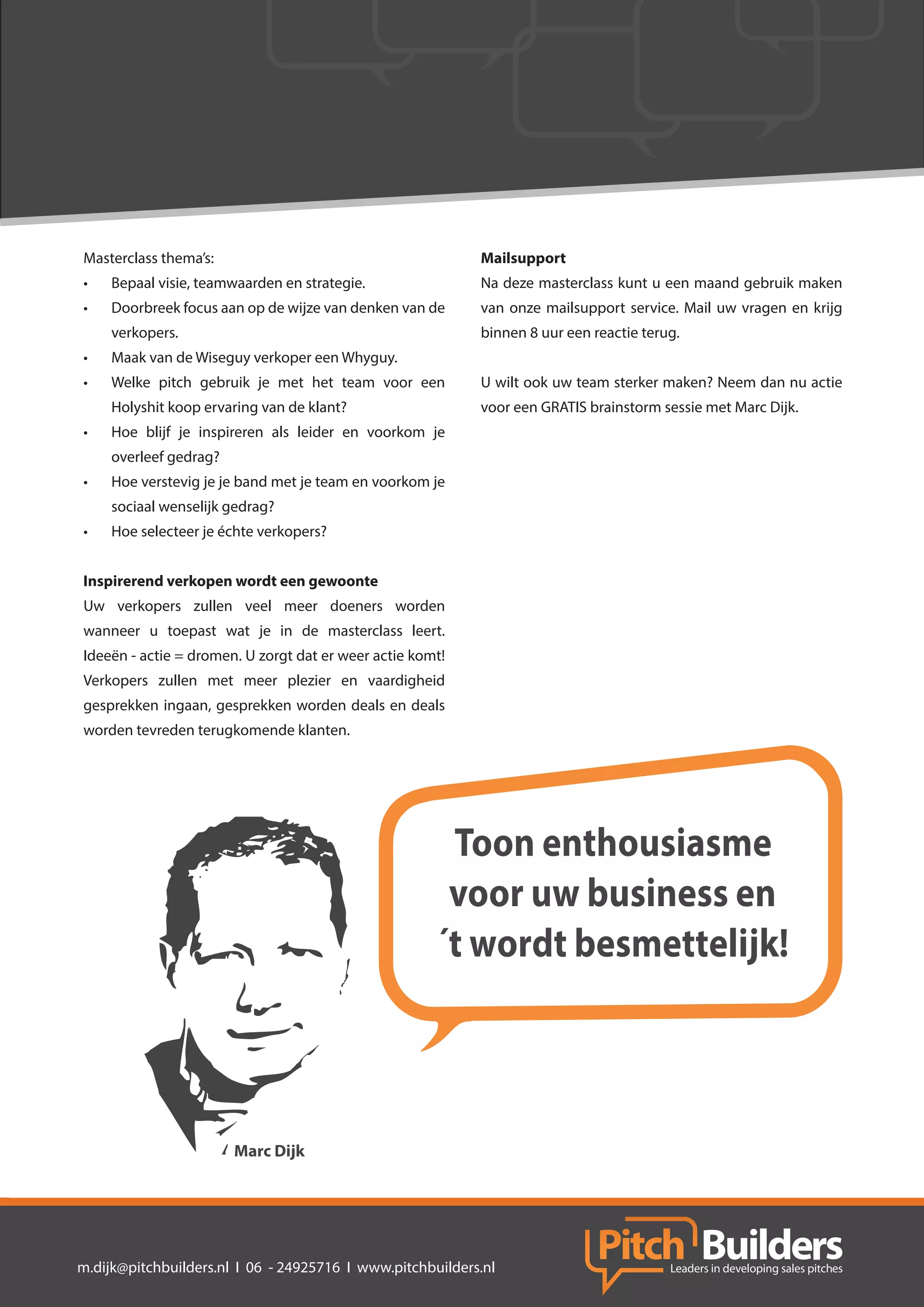 Masterclass thema’s:                                       Mailsupport
•	   Bepaal visie, teamwaarden en strategie.               Na deze masterclass kunt u een maand gebruik maken
•	   Doorbreek focus aan op de wijze van denken van de     van onze mailsupport service. Mail uw vragen en krijg
     verkopers.                                            binnen 8 uur een reactie terug.
•	   Maak van de Wiseguy verkoper een Whyguy.
•	   Welke pitch gebruik je met het team voor een          U wilt ook uw team sterker maken? Neem dan nu actie
     Holyshit koop ervaring van de klant?                  voor een GRATIS brainstorm sessie met Marc Dijk.
•	   Hoe blijf je inspireren als leider en voorkom je
     overleef gedrag?
•	   Hoe verstevig je je band met je team en voorkom je
     sociaal wenselijk gedrag?
•	   Hoe selecteer je échte verkopers?


Inspirerend verkopen wordt een gewoonte
Uw verkopers zullen veel meer doeners worden
wanneer u toepast wat je in de masterclass leert.
Ideeën - actie = dromen. U zorgt dat er weer actie komt!
Verkopers zullen met meer plezier en vaardigheid
gesprekken ingaan, gesprekken worden deals en deals
worden tevreden terugkomende klanten.




                                                       Toon enthousiasme
                                                       voor uw business en
                                                      ´t wordt besmettelijk!



                        Marc Dijk




m.dijk@pitchbuilders.nl I 06 - 24925716 I www.pitchbuilders.nl
 
