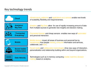 5
Key technology trends
Copyright © 2014 Accenture All rights reserved.
Cloud
Social media/
Collaboration
Analytics/
Big Data
Data Velocity
“Connected
Everything”
Mobile
Infrastructure, platforms and applications as a service enable new levels
of scalability, flexibility and responsiveness.
Social media and collaboration technologies drive new ways of interaction,
personalization and relationship building within and beyond organizations.
Technologies such as in-memory computing enable real-time decision
making based on analytics.
Analytics and Big Data allow for use of rapidly increasing amount of data
from multiple sources to generate new insights and decision making.
Connected devices and cheap sensors enables new ways of automated
and personal interaction.
Mobile devices impact all areas of business and personal live by
transforming how people interact, consume information and services,
collaborate, and work.
 