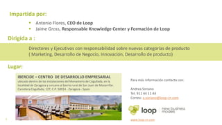 7
Impartida por:
 Antonio Flores, CEO de Loop
 Jaime Gross, Responsable Knowledge Center y Formación de Loop
IBERCIDE – CENTRO DE DESARROLLO EMPRESARIAL
ubicado dentro de las instalaciones del Monasterio de Cogullada, en la localidad
de Zaragoza y cercano al barrio rural de San Juan de Mozarrifar. Carretera
Cogullada, 127, C.P. 50014 - Zaragoza - Spain
Lugar:
Para más información contacta con:
Andrea Soriano
Tel. 911 44 11 44
Correo: a.soriano@loop-cn.com
www.loop-cn.com
Dirigida a :
Directores y Ejecutivos con responsabilidad sobre nuevas categorías de producto
( Marketing, Desarrollo de Negocio, Innovación, Desarrollo de producto)
 
