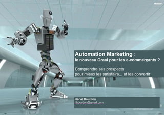 Automation Marketing : 
le nouveau Graal pour les e-commerçants ? 
! 
Comprendre ses prospects 
pour mieux les satisfaire... et les convertir 
Hervé Bourdon 
hbourdon@gmail.com 
 