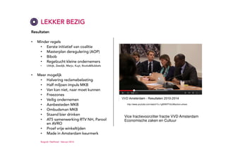 LEKKER BEZIG
Resultaten
•

Minder regels
• Eerste initiatief van coalitie
• Masterplan deregulering (AOP)
• Bibob
• Regelzucht kleine ondernemers
•

•

Uitkijk, Zeedijk, Marjo, Kuyt, Books&Bubbels

Meer mogelijk
• Halvering reclamebelasting
• Half miljoen impuls MKB
• Van kan niet, naar moet kunnen
• Freezones
• Veilig ondernemen
• Aanbesteden MKB
• Ombudsman MKB
• Staand bier drinken
• AT5 samenwerking RTV NH, Parool
en AVRO
• Proef vrije winkeltijden
• Made in Amsterdam keurmerk
Ruigrok | NetPanel - februari 2014

http://www.youtube.com/watch?v=1gI6NKPYdL8#action=share

Vice fractievoorzitter fractie VVD Amsterdam
Economische zaken en Cultuur

 