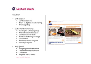 LEKKER BEZIG
Resultaten
•

Orde op zaken
• Markt aan de markt
• Betere en digitale dienstverlening
• Betalingsgedrag

•

Cultueel ondernemerschap
• Kunstenplan (uitstapregeling)
• Amsterdam collectie digitaal
• Goed doel (Fonds Oost)
• Beeld van de Koning wedstrijd
• DepotUitleen
• Afstoten cultureel vastgoed
• Naoorlogs erfgoed

•

Jong geleerd
• Vroeg beginnen met techniek
• Ondernemerschap op school
• Cultuurboot
• Jongeren cultuur fonds
Ruigrok | NetPanel - februari 2014

 