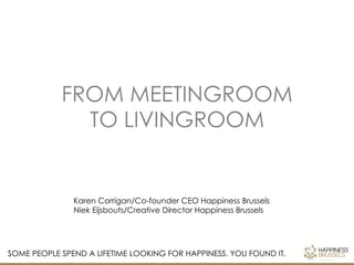 FROM MEETINGROOM 
TO LIVINGROOM 
Karen Corrigan/Co-founder CEO Happiness Brussels 
Niek Eijsbouts/Creative Director Happiness Brussels 
SOME PEOPLE SPEND A LIFETIME LOOKING FOR HAPPINESS. YOU FOUND IT. 
 