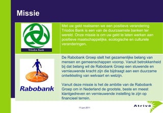Missie  Met uw geld realiseren we een positieve verandering Triodos Bank is een van de duurzaamste banken ter wereld. Onze missie is om uw geld te laten werken aan positieve maatschappelijke, ecologische en culturele veranderingen .  De Rabobank Groep stelt het gezamenlijke belang van mensen en gemeenschappen voorop. Vanuit betrokkenheid bij dat belang wil de Rabobank Groep een stuwende en vernieuwende kracht zijn die bijdraagt aan een duurzame ontwikkeling van welvaart en welzijn.  Vanuit deze missie is het de ambitie van de Rabobank Groep om in Nederland de grootste, beste en meest klantgedreven en vernieuwende instelling te zijn op financieel terrein. 