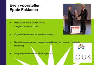 Even voorstellen, Eppie Fokkema Bestuurder Atrivé Groep: Atrivé, Laagland’advies en Usus Organisatie-adviseur en interim-manager Kwaliteitsmanagement, vastgoedontwikkeling, innovaties in strategie, marketing Programma coördinator PLUK Agenda’s 
