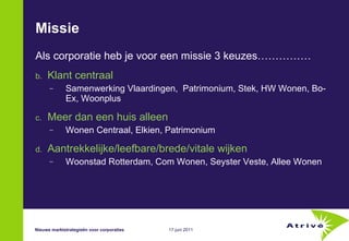 Missie Als corporatie heb je voor een missie 3 keuzes…………… Klant centraal Samenwerking Vlaardingen,  Patrimonium, Stek, HW Wonen, Bo-Ex, Woonplus Meer dan een huis alleen Wonen Centraal, Elkien, Patrimonium Aantrekkelijke/leefbare/brede/vitale wijken Woonstad Rotterdam, Com Wonen, Seyster Veste, Allee Wonen Nieuwe marktstrategieën voor corporaties 