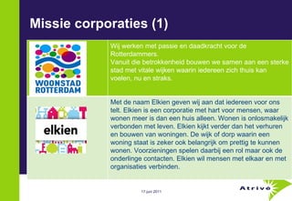 Missie corporaties (1) Wij werken met passie en daadkracht voor de Rotterdammers. Vanuit die betrokkenheid bouwen we samen aan een sterke stad met vitale wijken waarin iedereen zich thuis kan voelen, nu en straks. Met de naam Elkien geven wij aan dat iedereen voor ons telt. Elkien is een corporatie met hart voor mensen, waar wonen meer is dan een huis alleen. Wonen is onlosmakelijk verbonden met leven. Elkien kijkt verder dan het verhuren en bouwen van woningen. De wijk of dorp waarin een woning staat is zeker ook belangrijk om prettig te kunnen wonen. Voorzieningen spelen daarbij een rol maar ook de onderlinge contacten. Elkien wil mensen met elkaar en met organisaties verbinden. 