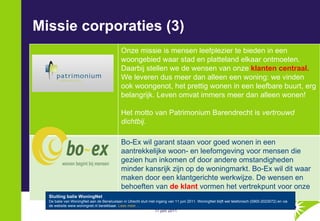 Missie corporaties (3) Sluiting balie WoningNet De balie van WoningNet aan de Beneluxlaan in Utrecht sluit met ingang van 11 juni 2011. WoningNet blijft wel telefonisch (0900-2023072) en via de website www.woningnet.nl bereikbaar.  Lees meer ... Onze missie is mensen leefplezier te bieden in een woongebied waar stad en platteland elkaar ontmoeten. Daarbij stellen we de wensen van onze  klanten centraal.  We leveren dus meer dan alleen een woning: we vinden ook woongenot, het prettig wonen in een leefbare buurt, erg belangrijk. Leven omvat immers meer dan alleen wonen!  Het motto van Patrimonium Barendrecht is  vertrouwd dichtbij. Bo-Ex wil garant staan voor goed wonen in een aantrekkelijke woon- en leefomgeving voor mensen die gezien hun inkomen of door andere omstandigheden minder kansrijk zijn op de woningmarkt. Bo-Ex wil dit waar maken door een klantgerichte werkwijze. De wensen en behoeften van  de klant  vormen het vertrekpunt voor onze plannen.  
