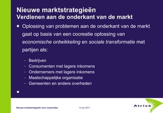 Nieuwe marktstrategieën Verdienen aan de onderkant van de markt Oplossing van problemen aan de onderkant van de markt gaat op basis van een cocreatie oplossing van  economische ontwikkeling  en  sociale transformatie  met  partijen als: Bedrijven Consumenten met lagere inkomens Ondernemers met lagere inkomens Maatschappelijke organisatie Gemeenten en andere overheden Nieuwe marktstrategieën voor corporaties 