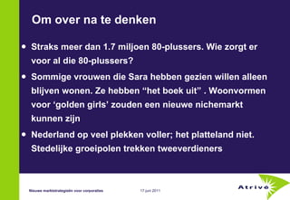 Om over na te denken Straks meer dan 1.7 miljoen 80-plussers. Wie zorgt er voor al die 80-plussers? Sommige vrouwen die Sara hebben gezien willen alleen blijven wonen. Ze hebben “het boek uit” . Woonvormen voor ‘golden girls’ zouden een nieuwe nichemarkt kunnen zijn  Nederland op veel plekken voller; het platteland niet. Stedelijke groeipolen trekken tweeverdieners Nieuwe marktstrategieën voor corporaties 
