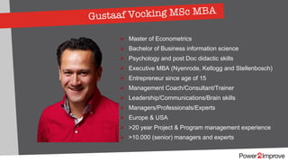 Gustaaf Vocking MSc MBA
Ø Master of Econometrics
Ø Bachelor of Business information science
Ø Psychology and post Doc didactic skills
Ø Executive MBA (Nyenrode, Kellogg and Stellenbosch)
Ø Entrepreneur since age of 15
Ø Management Coach/Consultant/Trainer
Ø Leadership/Communications/Brain skills
Ø Managers/Professionals/Experts
Ø Europe & USA
Ø >20 year Project & Program management experience
Ø >10.000 (senior) managers and experts
 